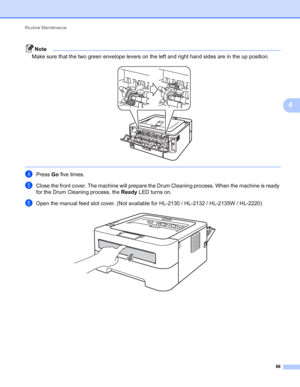 Page 92Routine Maintenance 
88
4
Note
Make sure that the two green envelope levers on the left and right hand sides are in the up position. 
 
dPress Go five times.
eClose the front cover. The machine will prepare the Drum Cleaning process. When the machine is ready 
for the Drum Cleaning process, the Ready LED turns on.
fOpen the manual feed slot cover. (Not available for HL-2130 / HL-2132 / HL-2135W / HL-2220) 
 