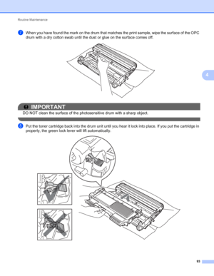 Page 97Routine Maintenance 
93
4
gWhen you have found the mark on the drum that matches the print sample, wipe the surface of the OPC 
drum with a dry cotton swab until the dust or glue on the surface comes off.
 
IMPORTANT
DO NOT clean the surface of the photosensitive drum with a sharp object.
 
hPut the toner cartridge back into the drum unit until you hear it lock into place. If you put the cartridge in 
properly, the green lock lever will lift automatically.
 
 