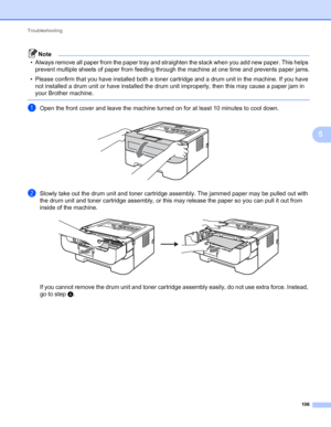 Page 110Troubleshooting 
106
5
Note
• Always remove all paper from the paper tray and straighten the stack when you add new paper. This helps 
prevent multiple sheets of paper from feeding through the machine at one time and prevents paper jams.
• Please confirm that you have installed both a toner cartridge and a drum unit in the machine. If you have 
not installed a drum unit or have installed the drum unit improperly, then this may cause a paper jam in 
your Brother machine.
 
aOpen the front cover and leave...