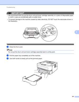 Page 111Troubleshooting 
107
5
IMPORTANT
• We recommend that you put the drum unit and toner cartridge assembly on a piece of disposable paper 
or cloth in case you accidentally spill or scatter toner.
• To prevent damage to the machine caused by static electricity, DO NOT touch the electrodes shown in 
the illustration.
 
 
cClose the front cover.
Note
Do not put the drum unit and toner cartridge assembly back in at this point.
 
dPull the paper tray completely out of the machine.
eUse both hands to slowly pull...