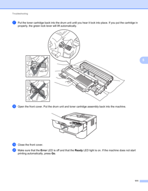 Page 115Troubleshooting 
111
5
qPut the toner cartridge back into the drum unit until you hear it lock into place. If you put the cartridge in 
properly, the green lock lever will lift automatically.
 
rOpen the front cover. Put the drum unit and toner cartridge assembly back into the machine. 
sClose the front cover.
tMake sure that the Error LED is off and that the Ready LED light is on. If the machine does not start 
printing automatically, press Go.
 