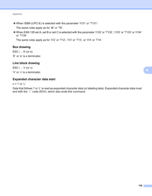 Page 143Appendix 
139
A
When ISBN (UPC-E) is selected with the parameter ‘t131’ or ‘T131’:
The same rules apply as for ‘t6’ or ‘T6’.
When EAN 128 set A, set B or set C is selected with the parameter ‘t132’ or ‘T132’, ‘t133’ or ‘T133’ or ‘t134’ 
or ‘T134’
The same rules apply as for ‘t12’ or ‘T12’, ‘t13’ or ‘T13’, or ‘t14’ or ‘T14’.
Box drawingA
ESC i ... E (or e)
‘E’ or ‘e’ is a terminator.
Line block drawingA
ESC i ... V (or v)
‘V’ or ‘v’ is a terminator.
Expanded character data startA
n = ‘l’ or ‘L’
Data...