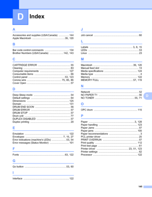 Page 149Index
145
D
D
A
Accessories and supplies (USA/Canada) ............... 144
Apple Macintosh
 ............................................... 39, 120
B
Bar code control commands ................................... 134
Brother Numbers (USA/Canada)
 .................... 142, 143
C
CARTRIDGE ERROR ............................................... 55
Cleaning
 .................................................................... 83
Computer requirements
 .......................................... 127
Consumable...