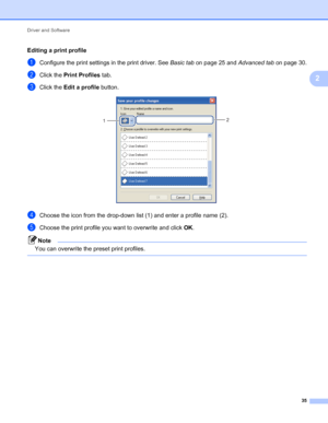 Page 39Driver and Software 
35
2
Editing a print profile
aConfigure the print settings in the print driver. See Basic tab on page 25 and Advanced tab on page 30.
bClick the Print Profiles tab.
cClick the Edit a profile button. 
dChoose the icon from the drop-down list (1) and enter a profile name (2).
eChoose the print profile you want to overwrite and click OK.
Note
You can overwrite the preset print profiles.
 
2
1
 