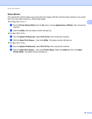 Page 54Driver and Software 
50
2
Status Monitor2
This reports the machine status (any errors that may happen with the machine) when printing. If you would 
like to turn the status monitor on, follow these steps:
For Mac OS X 10.4.11
aRun the Printer Setup Utility (from the Go menu, choose Applications, Utilities), then choose the 
machine.
bClick the Utility, then the status monitor will start up.
For Mac OS X 10.5.x
aRun the System Preferences, select Print & Fax, then choose the machine.
bClick the Open...