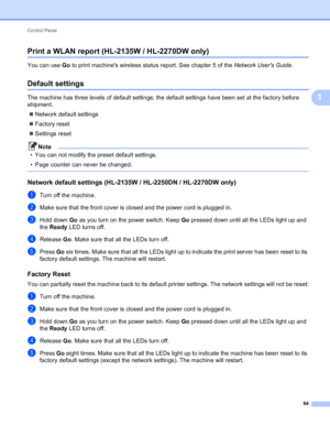 Page 68Control Panel 
64
3
Print a WLAN report (HL-2135W / HL-2270DW only)3
You can use Go to print machines wireless status report. See chapter 5 of the Network Users Guide.
Default settings3
The machine has three levels of default settings; the default settings have been set at the factory before 
shipment.
Network default settings
Factory reset
Settings reset
Note
• You can not modify the preset default settings.
• Page counter can never be changed.
 
Network default settings (HL-2135W / HL-2250DN /...