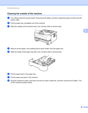 Page 88Routine Maintenance 
84
4
Cleaning the outside of the machine4
aTurn off the machines power switch. Disconnect all cables, and then unplug the power cord from the AC 
power outlet.
bPull the paper tray completely out of the machine.
cWipe the outside of the machine with a dry, lint-free cloth to remove dust. 
dRemove all the paper, and anything that is stuck inside, from the paper tray.
eWipe the inside of the paper tray with a dry, lint-free cloth to remove dust. 
fPut the paper back in the paper tray....