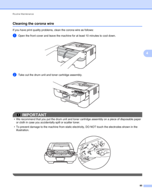 Page 89Routine Maintenance 
85
4
Cleaning the corona wire4
If you have print quality problems, clean the corona wire as follows:
aOpen the front cover and leave the machine for at least 10 minutes to cool down.  
bTake out the drum unit and toner cartridge assembly. 
IMPORTANT
• We recommend that you put the drum unit and toner cartridge assembly on a piece of disposable paper 
or cloth in case you accidentally spill or scatter toner.
• To prevent damage to the machine from static electricity, DO NOT touch the...