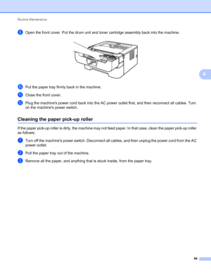 Page 98Routine Maintenance 
94
4
iOpen the front cover. Put the drum unit and toner cartridge assembly back into the machine. 
jPut the paper tray firmly back in the machine.
kClose the front cover.
lPlug the machines power cord back into the AC power outlet first, and then reconnect all cables. Turn 
on the machines power switch.
Cleaning the paper pick-up roller4
If the paper pick-up roller is dirty, the machine may not feed paper. In that case, clean the paper pick-up roller 
as follows:
aTurn off the...