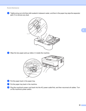 Page 99Routine Maintenance 
95
4
dTightly wring out a lint-free cloth soaked in lukewarm water, and then in the paper tray wipe the separator 
pad (1) to remove any dust.
 
eWipe the two paper pick-up rollers (1) inside the machine. 
fPut the paper back in the paper tray.
gPut the paper tray back in the machine.
hPlug the machines power cord back into the AC power outlet first, and then reconnect all cables. Turn 
on the machines power switch.
1
1
 