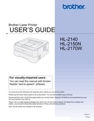 Page 1USER’S GUIDE
Brother Laser Printer
HL-2140 
HL-2150N 
HL-2170W
 
For visually-impaired users
You can read this manual with Screen 
Reader ‘text-to-speech’ software.
You must set up the hardware and install the driver before you can use the printer.
Please use the Quick Setup Guide to set up the printer. You can find a printed copy in the box.
Please read this User’s Guide thoroughly before you use the printer. Keep the CD-ROM in a convenient place so you 
can use it quickly if you need to.
Please visit...