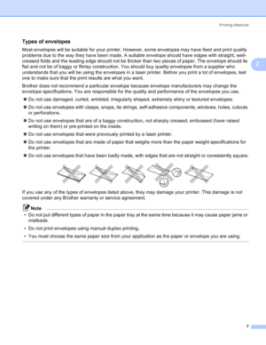 Page 15Printing Methods
7
2
Types of envelopes2
Most envelopes will be suitable for your printer. However, some envelopes may have feed and print quality 
problems due to the way they have been made. A suitable envelope should have edges with straight, well-
creased folds and the leading edge should not be thicker than two pieces of paper. The envelope should lie 
flat and not be of baggy or flimsy construction. You should buy quality envelopes from a supplier who 
understands that you will be using the...