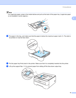 Page 18Printing Methods
10
2
Note
For Legal size paper, press in the inside latches and pull out the back of the paper tray. (Legal size paper 
is not available in some regions.)
 
 
cPut paper in the tray, and make sure that the paper is below the maximum paper mark (1). The side to 
be printed on must be face down.
 
dPut the paper tray firmly back in the printer. Make sure that it is completely inserted into the printer.
eLift up the support flap 1 (1) to prevent paper from sliding off the face-down output...