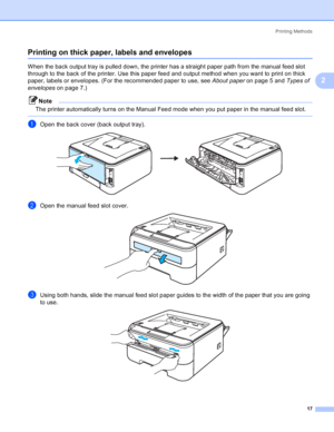 Page 25Printing Methods
17
2
Printing on thick paper, labels and envelopes2
When the back output tray is pulled down, the printer has a straight paper path from the manual feed slot 
through to the back of the printer. Use this paper feed and output method when you want to print on thick 
paper, labels or envelopes. (For the recommended paper to use, see About paperon page 5 and Types of 
envelopeson page 7.)
Note
The printer automatically turns on the Manual Feed mode when you put paper in the manual feed...