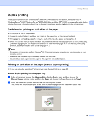 Page 30Printing Methods
22
2
Duplex printing2
The supplied printer drivers for Windows® 2000/XP/XP Professional x64 Edition, Windows Vista™, 
Windows Server
® 2003/Windows Server® 2003 x64 Edition and Mac OS® X 10.3 or greater all enable duplex 
printing. For more information about how to choose the settings, see the Help text in the printer driver.
Guidelines for printing on both sides of the paper2
„If the paper is thin, it may wrinkle.
„If paper is curled, flatten it and then put it back in the paper tray or...