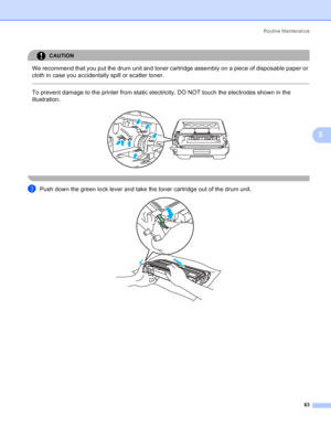 Page 71Routine Maintenance
63
5
CAUTION 
We recommend that you put the drum unit and toner cartridge assembly on a piece of disposable paper or 
cloth in case you accidentally spill or scatter toner.
  
To prevent damage to the printer from static electricity, DO NOT touch the electrodes shown in the 
illustration.
 
 
cPush down the green lock lever and take the toner cartridge out of the drum unit. 
 