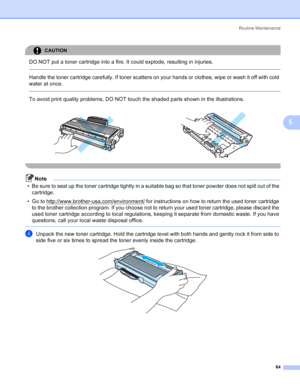 Page 72Routine Maintenance
64
5
CAUTION 
DO NOT put a toner cartridge into a fire. It could explode, resulting in injuries.
  
Handle the toner cartridge carefully. If toner scatters on your hands or clothes, wipe or wash it off with cold 
water at once.
  
To avoid print quality problems, DO NOT touch the shaded parts shown in the illustrations.
 
Note
• Be sure to seal up the toner cartridge tightly in a suitable bag so that toner powder does not spill out of the 
cartridge.
• Go to...