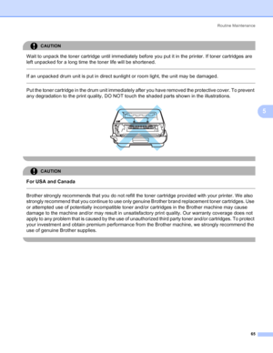 Page 73Routine Maintenance
65
5
CAUTION 
Wait to unpack the toner cartridge until immediately before you put it in the printer. If toner cartridges are 
left unpacked for a long time the toner life will be shortened.
  
If an unpacked drum unit is put in direct sunlight or room light, the unit may be damaged.
  
Put the toner cartridge in the drum unit immediately after you have removed the protective cover. To prevent 
any degradation to the print quality, DO NOT touch the shaded parts shown in the...