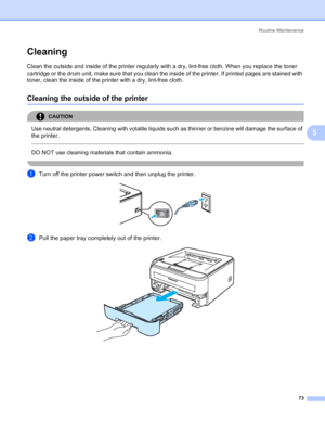 Page 81Routine Maintenance
73
5
Cleaning5
Clean the outside and inside of the printer regularly with a dry, lint-free cloth. When you replace the toner 
cartridge or the drum unit, make sure that you clean the inside of the printer. If printed pages are stained with 
toner, clean the inside of the printer with a dry, lint-free cloth.
Cleaning the outside of the printer5
CAUTION 
Use neutral detergents. Cleaning with volatile liquids such as thinner or benzine will damage the surface of 
the printer.
  
DO NOT...