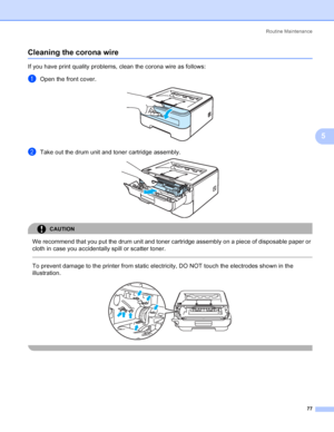 Page 85Routine Maintenance
77
5
Cleaning the corona wire5
If you have print quality problems, clean the corona wire as follows:
aOpen the front cover. 
bTake out the drum unit and toner cartridge assembly. 
CAUTION 
We recommend that you put the drum unit and toner cartridge assembly on a piece of disposable paper or 
cloth in case you accidentally spill or scatter toner.
  
To prevent damage to the printer from static electricity, DO NOT touch the electrodes shown in the 
illustration.
 
 
 