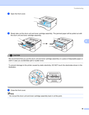 Page 94Troubleshooting
86
6
aOpen the front cover. 
bSlowly take out the drum unit and toner cartridge assembly. The jammed paper will be pulled out with 
the drum unit and toner cartridge assembly.
 
CAUTION 
We recommend that you put the drum unit and toner cartridge assembly on a piece of disposable paper or 
cloth in case you accidentally spill or scatter toner.
  
To prevent damage to the printer caused by static electricity, DO NOT touch the electrodes shown in the 
illustration.
 
 
cClose the front...