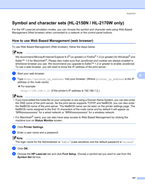 Page 115Appendix
107
A
Symbol and character sets (HL-2150N / HL-2170W only)A
For the HP LaserJet emulation modes, you can choose the symbol and character sets using Web Based 
Management (Web browser) when connected to a network or the control panel buttons.
How to use Web Based Management (web browser)A
To use Web Based Management (Web browser), follow the steps below.
Note
We recommend Microsoft Internet Explorer 6.0
® (or greater) or Firefox® 1.0 (or greater) for Windows® and 
Safari™ 1.0 for Macintosh
®....