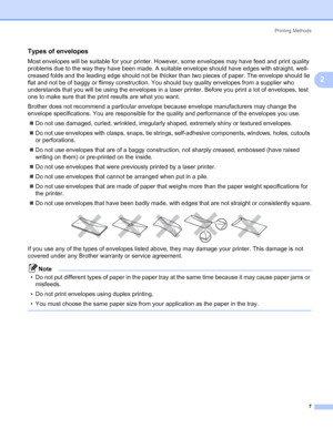 Page 15Printing Methods
7
2
Types of envelopes2
Most envelopes will be suitable for your printer. However, some envelopes may have feed and print quality 
problems due to the way they have been made. A suitable envelope should have edges with straight, well-
creased folds and the leading edge should not be thicker than two pieces of paper. The envelope should lie 
flat and not be of baggy or flimsy construction. You should buy quality envelopes from a supplier who 
understands that you will be using the...