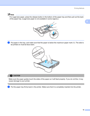 Page 18Printing Methods
10
2
Note
For Legal size paper, press the release button in the bottom of the paper tray and then pull out the back 
of the paper tray. (Legal size paper is not available in some regions.)
 
 
cPut paper in the tray, and make sure that the paper is below the maximum paper mark (1). The side to 
be printed on must be face down.
 
CAUTION 
Make sure the paper guides touch the sides of the paper so it will feed properly. If you do not this, it may 
cause damage to your printer.
 
dPut the...