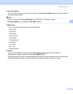 Page 50Driver and Software
42
3
„Toner Save Mode
You can conserve toner using this feature. When you set Toner Save Mode to On, print appears lighter. 
The default setting is Off.
Note
• We do not recommend Toner Save Mode for printing Photo or Greyscale images.
•Toner Save Mode is not available for HQ 1200 resolution.
 
„Media Type
You can change the media type to one of the following:
•Plain Paper
• Thin Paper
• Thick Paper
• Thicker Paper
• Bond Paper
• Transparencies
• Envelopes
• Env. Thick
• Env. Thin
•...