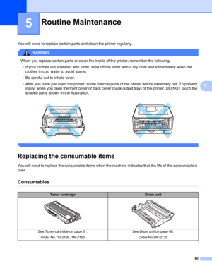 Page 6860
5
5
You will need to replace certain parts and clean the printer regularly.
WARNING 
When you replace certain parts or clean the inside of the printer, remember the following:
• If your clothes are smeared with toner, wipe off the toner with a dry cloth and immediately wash the 
clothes in cold water to avoid stains.
• Be careful not to inhale toner.
• After you have just used the printer, some internal parts of the printer will be extremely hot. To prevent 
injury, when you open the front cover or...