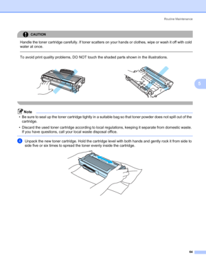 Page 72Routine Maintenance
64
5
CAUTION 
Handle the toner cartridge carefully. If toner scatters on your hands or clothes, wipe or wash it off with cold 
water at once.
  
To avoid print quality problems, DO NOT touch the shaded parts shown in the illustrations.
 
Note
• Be sure to seal up the toner cartridge tightly in a suitable bag so that toner powder does not spill out of the 
cartridge.
• Discard the used toner cartridge according to local regulations, keeping it separate from domestic waste. 
If you have...