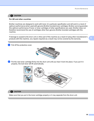 Page 74Routine Maintenance
66
5
CAUTION 
For UK and other countries
  
Brother machines are designed to work with toner of a particular specification and will work to a level of 
optimum performance when used with genuine Brother branded toner cartridges. Brother cannot guarantee 
this optimum performance if toner or toner cartridges of other specifications are used. Brother does not 
therefore recommend the use of cartridges other than genuine Brother branded cartridges with this 
machine.
  
If damage is...