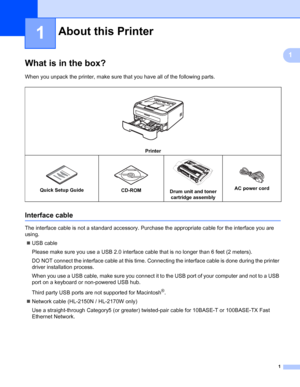 Page 91
1
1
What is in the box?1
When you unpack the printer, make sure that you have all of the following parts.
Interface cable1
The interface cable is not a standard accessory. Purchase the appropriate cable for the interface you are 
using.
„USB cable
Please make sure you use a USB 2.0 interface cable that is no longer than 6 feet (2 meters).
DO NOT connect the interface cable at this time. Connecting the interface cable is done during the printer 
driver installation process.
When you use a USB cable,...