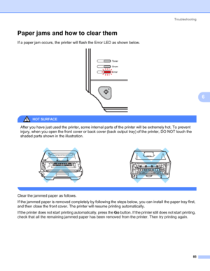 Page 93Troubleshooting
85
6
Paper jams and how to clear them6
If a paper jam occurs, the printer will flash the Error LED as shown below.
 
HOT SURFACE 
After you have just used the printer, some internal parts of the printer will be extremely hot. To prevent 
injury, when you open the front cover or back cover (back output tray) of the printer, DO NOT touch the 
shaded parts shown in the illustration. 
 
Clear the jammed paper as follows.
If the jammed paper is removed completely by following the steps below,...