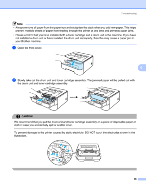 Page 94Troubleshooting
86
6
Note
• Always remove all paper from the paper tray and straighten the stack when you add new paper. This helps 
prevent multiple sheets of paper from feeding through the printer at one time and prevents paper jams.
• Please confirm that you have installed both a toner cartridge and a drum unit in the machine. If you have 
not installed a drum unit or have installed the drum unit improperly, then this may cause a paper jam in 
your Brother machine.
 
aOpen the front cover. 
bSlowly...