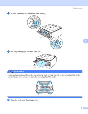 Page 96Troubleshooting
88
6
g Pull the tab toward you to open the fuser cover (1). 
hPull the jammed paper out of the fuser unit. 
HOT SURFACE 
After you have just used the printer, some internal parts of the printer will be extremely hot. Wait for the 
printer to cool down before you touch the internal parts of the printer.
 
 
iClose the back cover (back output tray).
1
 
