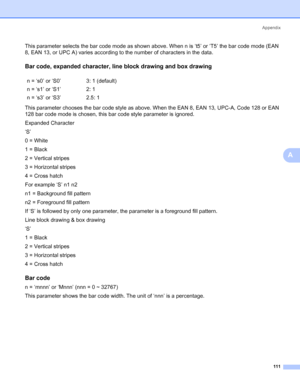 Page 119Appendix
111
A
This parameter selects the bar code mode as shown above. When n is ‘t5’ or ‘T5’ the bar code mode (EAN 
8, EAN 13, or UPC A) varies according to the number of characters in the data.
Bar code, expanded character, line block drawing and box drawingA
This parameter chooses the bar code style as above. When the EAN 8, EAN 13, UPC-A, Code 128 or EAN 
128 bar code mode is chosen, this bar code style parameter is ignored.
Expanded Character
‘S’
0 = White
1 = Black
2 = Vertical stripes
3 =...