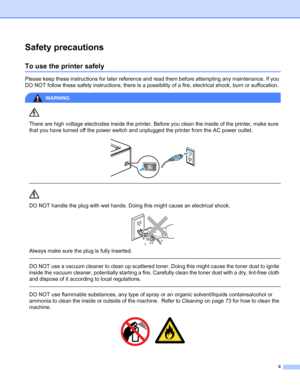 Page 3ii
Safety precautions
To use the printer safely
Please keep these instructions for later reference and read them before attempting any maintenance. If you 
DO NOT follow these safety instructions, there is a possibility of a fire, electrical shock, burn or suffocation.
WARNING 
There are high voltage electrodes inside the printer. Before you clean the inside of the printer, make sure 
that you have turned off the power switch and unplugged the printer from the AC power outlet.
 
 
 
DO NOT handle the...