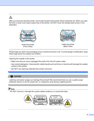 Page 4iii
 
After you have just used the printer, some internal parts of the printer will be extremely hot. When you open 
the front or back cover (back output tray) of the printer, DO NOT touch the shaded parts shown in the 
illustration.
  
Plastic bags are used in the packaging of your machine and drum unit. To avoid danger of suffocation, keep 
these bags away from babies and children.
  
Cleaning the outside of the printer:
• Make sure that you have unplugged the printer from the AC power outlet.
• Use...