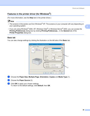 Page 37Driver and Software
29
3
Features in the printer driver (for Windows®)3
(For more information, see the Help text in the printer driver.)
Note
• The screens in this section are from Windows
® XP. The screens on your computer will vary depending on 
your operating system.
• If you are using Windows
® 2000, XP, Windows Vista® or Windows Server® 2003, you can access the 
Printing Preferences dialog box by clicking Printing Preferences... in the General tab of the 
Printer Properties dialog box.
 
Basic tab...