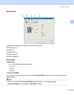 Page 40Driver and Software
32
3
Advanced tab3
 
Change the tab settings by clicking one of the following icons:
„Print Quality (1)
„Duplex (2)
„Watermark (3)
„Page Setting (4)
„Device Options (5)
Print Quality3
„Resolution
You can change the resolution as follows:
• HQ 1200
• 600 dpi
• 300 dpi
„Toner Save Mode
You can save running costs by turning on the Toner Save Mode, which reduces the print density (print 
appears lighter).
Note
• We do not recommend Toner Save Mode for printing Photo or Gray Scale images....