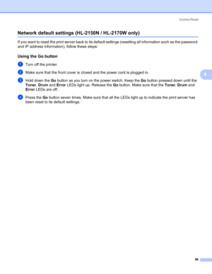 Page 67Control Panel
59
4
Network default settings (HL-2150N / HL-2170W only)4
If you want to reset the print server back to its default settings (resetting all information such as the password 
and IP address information), follow these steps:
Using the Go button4
aTurn off the printer.
bMake sure that the front cover is closed and the power cord is plugged in.
cHold down the Go button as you turn on the power switch. Keep the Go button pressed down until the 
Toner, Drum and Error LEDs light up. Release the Go...