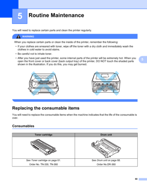 Page 6860
5
5
You will need to replace certain parts and clean the printer regularly.
WARNING 
When you replace certain parts or clean the inside of the printer, remember the following:
• If your clothes are smeared with toner, wipe off the toner with a dry cloth and immediately wash the 
clothes in cold water to avoid stains.
• Be careful not to inhale toner.
• After you have just used the printer, some internal parts of the printer will be extremely hot. When you 
open the front cover or back cover (back...