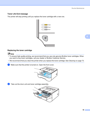 Page 70Routine Maintenance
62
5
Toner Life End message5
The printer will stop printing until you replace the toner cartridge with a new one.
 
Replacing the toner cartridge5
Note
• To ensure high quality printing, we recommend that you use only genuine Brother toner cartridges. When 
you want to buy toner cartridges, call your dealer or Brother Customer Service.
• We recommend that you clean the printer when you replace the toner cartridge. See Cleaningon page 73.
 
aMake sure that the printer is turned on....