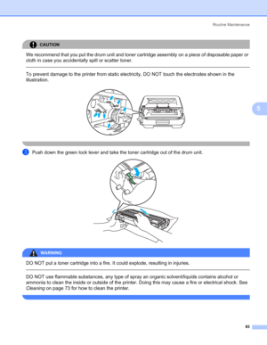 Page 71Routine Maintenance
63
5
CAUTION 
We recommend that you put the drum unit and toner cartridge assembly on a piece of disposable paper or 
cloth in case you accidentally spill or scatter toner.
  
To prevent damage to the printer from static electricity, DO NOT touch the electrodes shown in the 
illustration.
 
 
cPush down the green lock lever and take the toner cartridge out of the drum unit. 
WARNING 
DO NOT put a toner cartridge into a fire. It could explode, resulting in injuries.
  
DO NOT use...