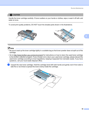 Page 72Routine Maintenance
64
5
CAUTION 
Handle the toner cartridge carefully. If toner scatters on your hands or clothes, wipe or wash it off with cold 
water at once.
  
To avoid print quality problems, DO NOT touch the shaded parts shown in the illustrations.
 
Note
• Be sure to seal up the toner cartridge tightly in a suitable bag so that toner powder does not spill out of the 
cartridge.
• Go to http://www.brother-usa.com/environment/
 for instructions on how to return the used toner cartridge 
to the...