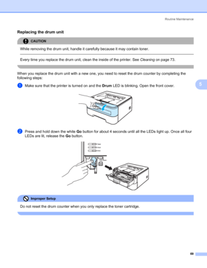 Page 77Routine Maintenance
69
5
Replacing the drum unit5
CAUTION 
While removing the drum unit, handle it carefully because it may contain toner.
  
Every time you replace the drum unit, clean the inside of the printer. See Cleaningon page 73.
 
When you replace the drum unit with a new one, you need to reset the drum counter by completing the 
following steps:
aMake sure that the printer is turned on and the Drum LED is blinking. Open the front cover. 
bPress and hold down the white Go button for about 4...