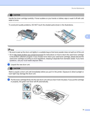 Page 79Routine Maintenance
71
5
CAUTION 
Handle the toner cartridge carefully. If toner scatters on your hands or clothes, wipe or wash it off with cold 
water at once.
  
To avoid print quality problems, DO NOT touch the shaded parts shown in the illustrations.
 
Note
• Be sure to seal up the drum unit tightly in a suitable bag so that toner powder does not spill out of the unit.
• Go to http://www.brother-usa.com/environment/
 for instructions on how to return the used toner cartridge 
to the brother...