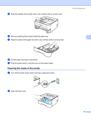 Page 82Routine Maintenance
74
5
cWipe the outside of the printer with a dry, lint-free cloth to remove dust. 
dRemove anything that is stuck inside the paper tray.
eWipe the inside of the paper tray with a dry, lint-free cloth to remove dust. 
fPut the paper tray back in the printer.
gPlug the printer back in, and then turn on the power switch.
Cleaning the inside of the printer5
aTurn off the printer power switch and then unplug the printer. 
bOpen the front cover. 
 