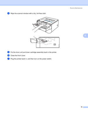 Page 84Routine Maintenance
76
5
dWipe the scanner window with a dry, lint-free cloth. 
ePut the drum unit and toner cartridge assembly back in the printer.
fClose the front cover.
gPlug the printer back in, and then turn on the power switch.
 